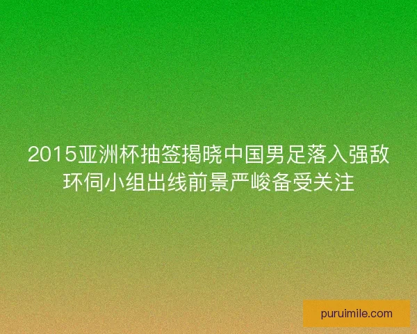 2015亚洲杯抽签揭晓中国男足落入强敌环伺小组出线前景严峻备受关注