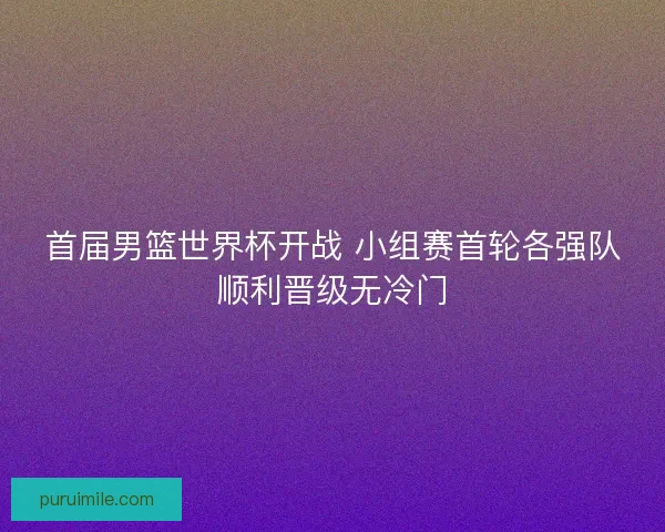 首届男篮世界杯开战 小组赛首轮各强队顺利晋级无冷门