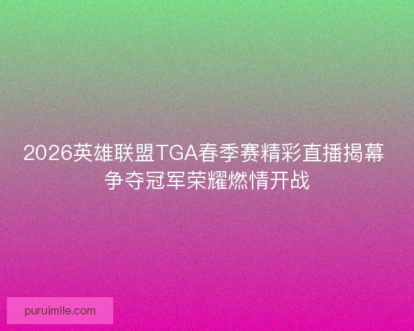 2026英雄联盟TGA春季赛精彩直播揭幕 争夺冠军荣耀燃情开战