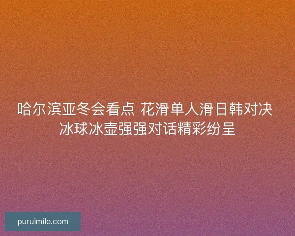 哈尔滨亚冬会看点 花滑单人滑日韩对决 冰球冰壶强强对话精彩纷呈