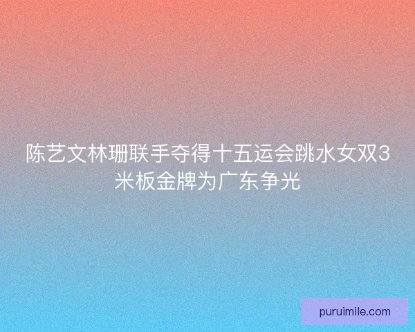 陈艺文林珊联手夺得十五运会跳水女双3米板金牌为广东争光